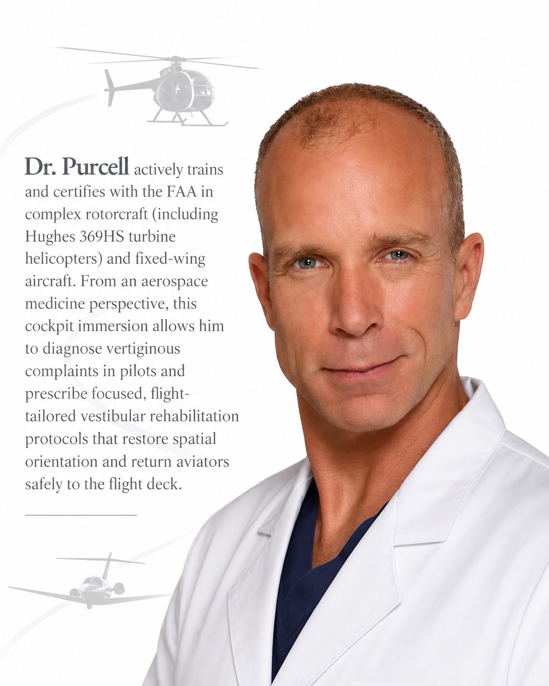 Dr. Purcell actively trains and certifies in complex rotorcraft, including Hughes 369HS turbine helicopters, and various fixed-wing aircraft. From an aerospace medicine perspective, this cockpit immersion allows him to diagnose vertiginous complaints in pilots and prescribe focused, flight-tailored vestibular rehabilitation protocols that restore spatial orientation and return aviators safely to the flight deck.